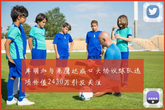 库明加与老鹰达成口头协议球队选项价值2430万引发关注