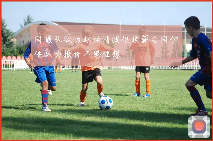 同曦队欲为赵柏清提供顶薪合同但他认为报价不够理想