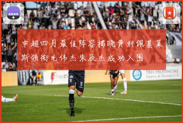 中超四月最佳阵容揭晓费利佩基莱斯领衔毛伟杰朱辰杰成功入围