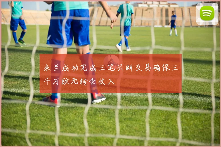 米兰成功完成三笔买断交易确保三千万欧元转会收入