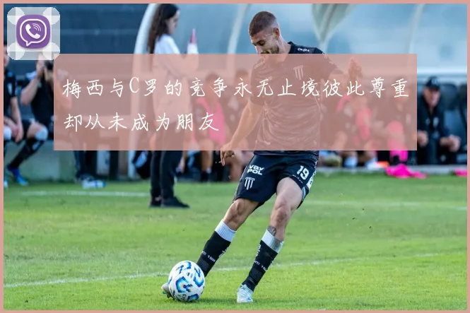 梅西与C罗的竞争永无止境彼此尊重却从未成为朋友