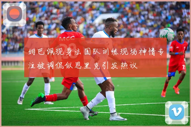 姆巴佩现身法国队训练现场神情专注被调侃似恩里克引发热议