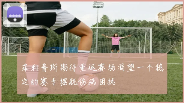 菲利普斯期待重返赛场渴望一个稳定的赛季摆脱伤病困扰