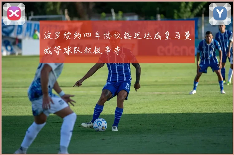 波罗续约四年协议接近达成皇马曼城等球队积极争夺