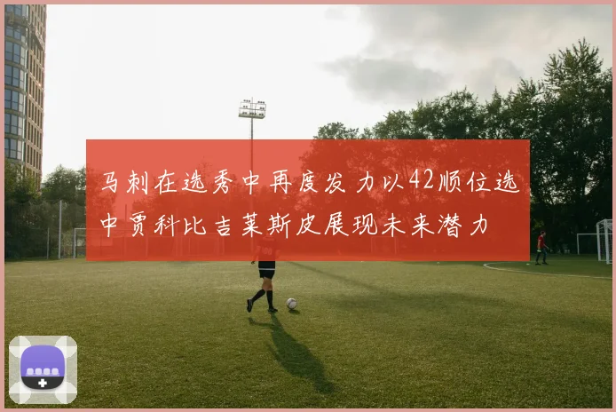 马刺在选秀中再度发力以42顺位选中贾科比吉莱斯皮展现未来潜力