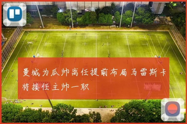 曼城为瓜帅离任提前布局马雷斯卡将接任主帅一职