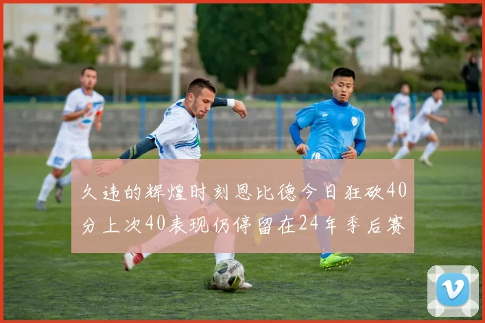 久违的辉煌时刻恩比德今日狂砍40分上次40表现仍停留在24年季后赛