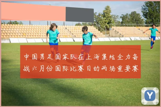 中国男足国家队在上海集结全力备战六月份国际比赛日的两场重要赛事