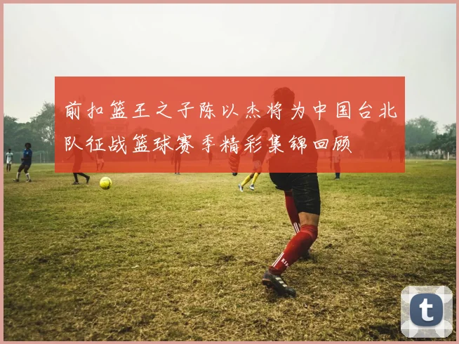 前扣篮王之子陈以杰将为中国台北队征战篮球赛季精彩集锦回顾