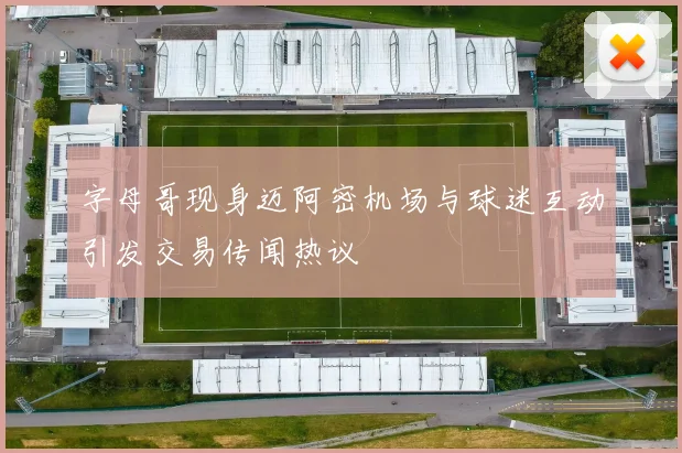 字母哥现身迈阿密机场与球迷互动引发交易传闻热议