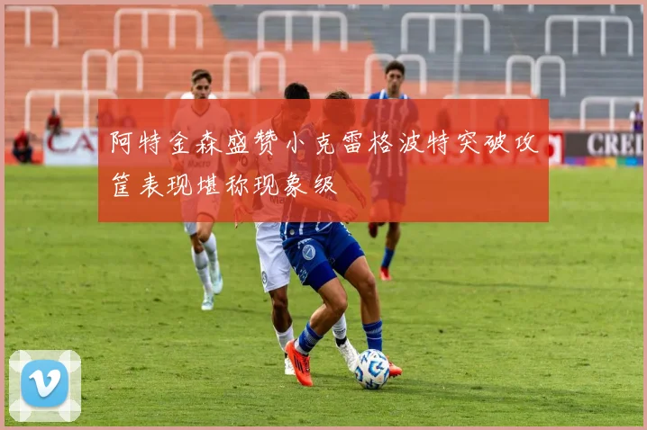 阿特金森盛赞小克雷格波特突破攻筐表现堪称现象级