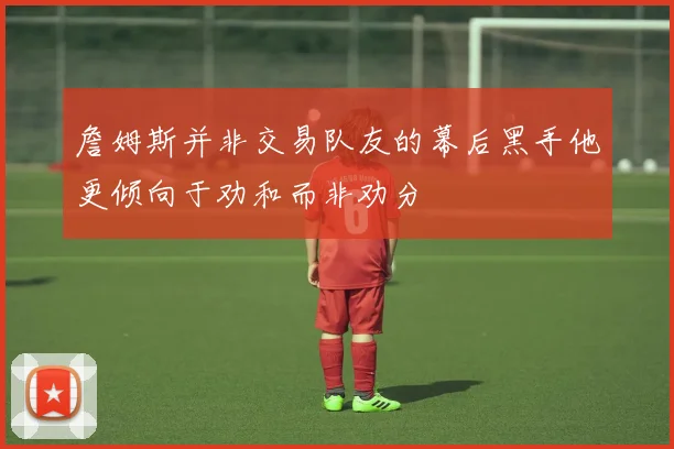 詹姆斯并非交易队友的幕后黑手他更倾向于劝和而非劝分