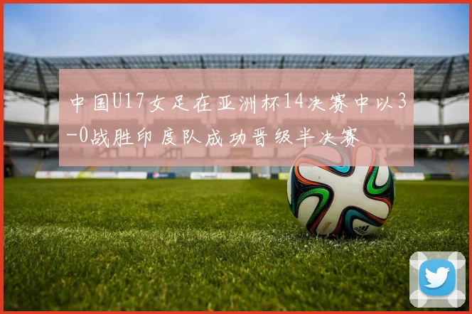 中国U17女足在亚洲杯14决赛中以3-0战胜印度队成功晋级半决赛