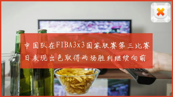 中国队在FIBA3x3国家联赛第三比赛日表现出色取得两场胜利继续向前迈进