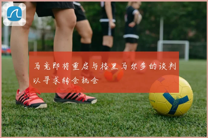 马竞即将重启与格里马尔多的谈判以寻求转会机会