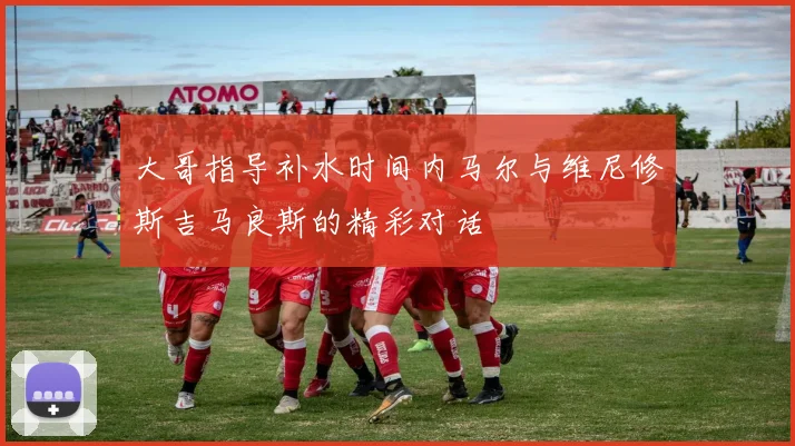 大哥指导补水时间内马尔与维尼修斯吉马良斯的精彩对话