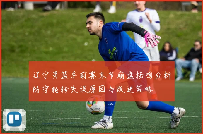 辽宁男篮季前赛末节崩盘杨鸣分析防守轮转失误原因与改进策略