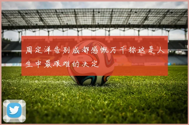 周定洋告别成都感慨万千称这是人生中最艰难的决定