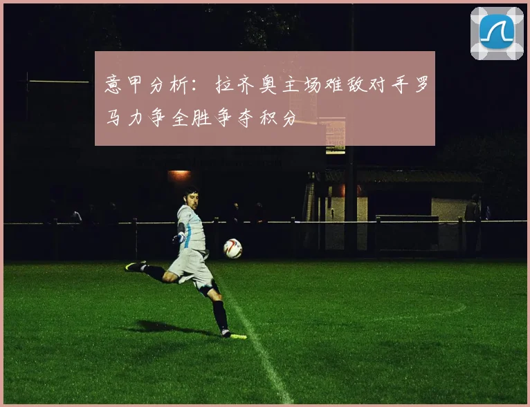 意甲分析：拉齐奥主场难敌对手罗马力争全胜争夺积分