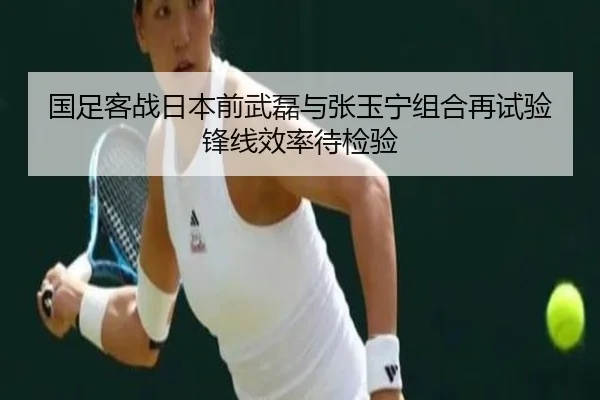国足客战日本前武磊与张玉宁组合再试验锋线效率待检验